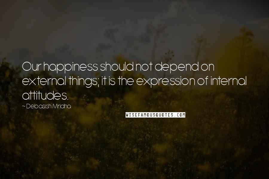 Debasish Mridha Quotes: Our happiness should not depend on external things; it is the expression of internal attitudes.