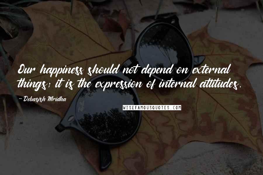 Debasish Mridha Quotes: Our happiness should not depend on external things; it is the expression of internal attitudes.