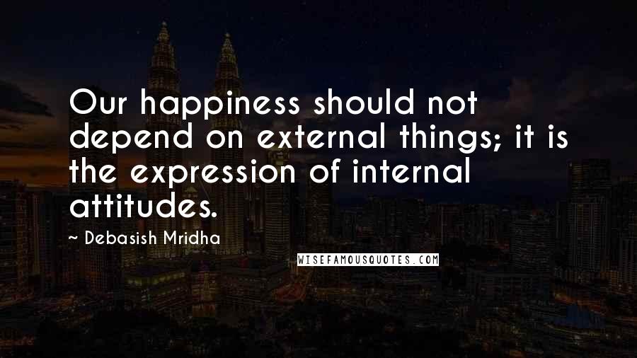 Debasish Mridha Quotes: Our happiness should not depend on external things; it is the expression of internal attitudes.