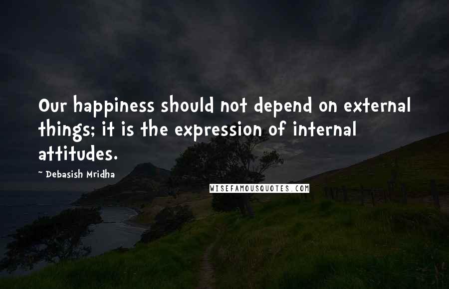 Debasish Mridha Quotes: Our happiness should not depend on external things; it is the expression of internal attitudes.