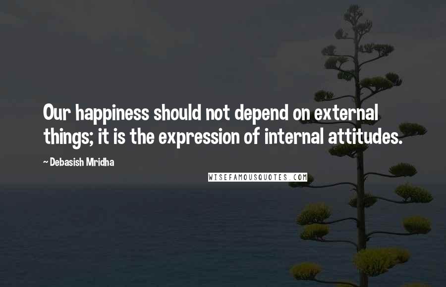 Debasish Mridha Quotes: Our happiness should not depend on external things; it is the expression of internal attitudes.