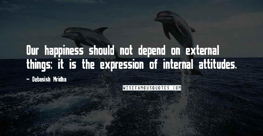 Debasish Mridha Quotes: Our happiness should not depend on external things; it is the expression of internal attitudes.