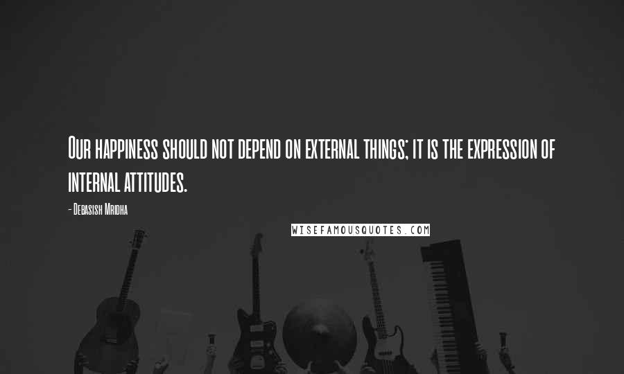 Debasish Mridha Quotes: Our happiness should not depend on external things; it is the expression of internal attitudes.