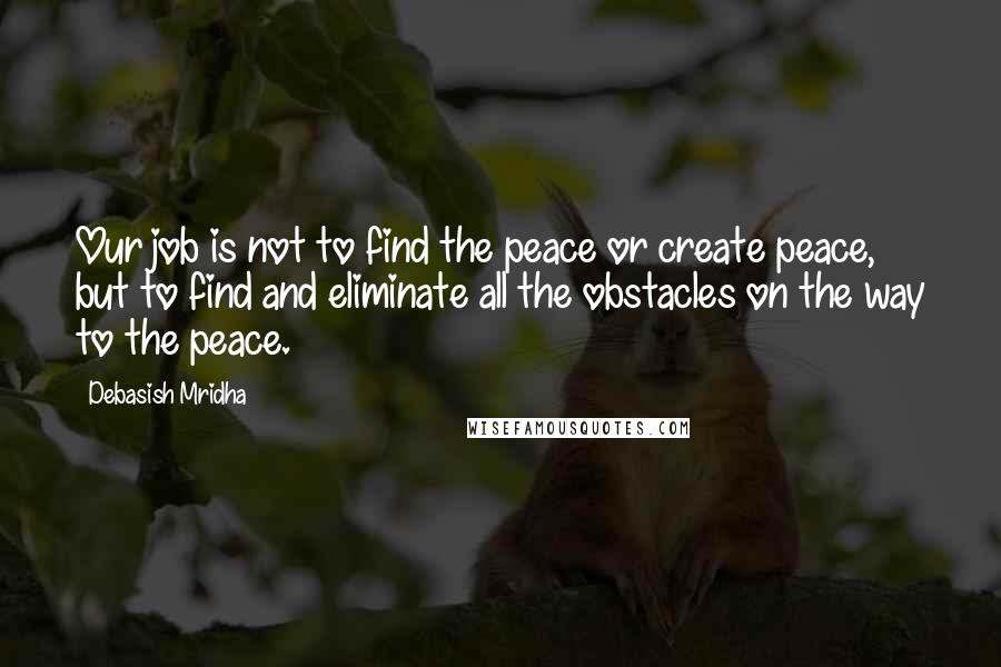 Debasish Mridha Quotes: Our job is not to find the peace or create peace, but to find and eliminate all the obstacles on the way to the peace.