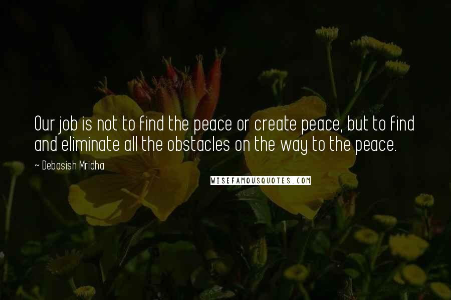 Debasish Mridha Quotes: Our job is not to find the peace or create peace, but to find and eliminate all the obstacles on the way to the peace.