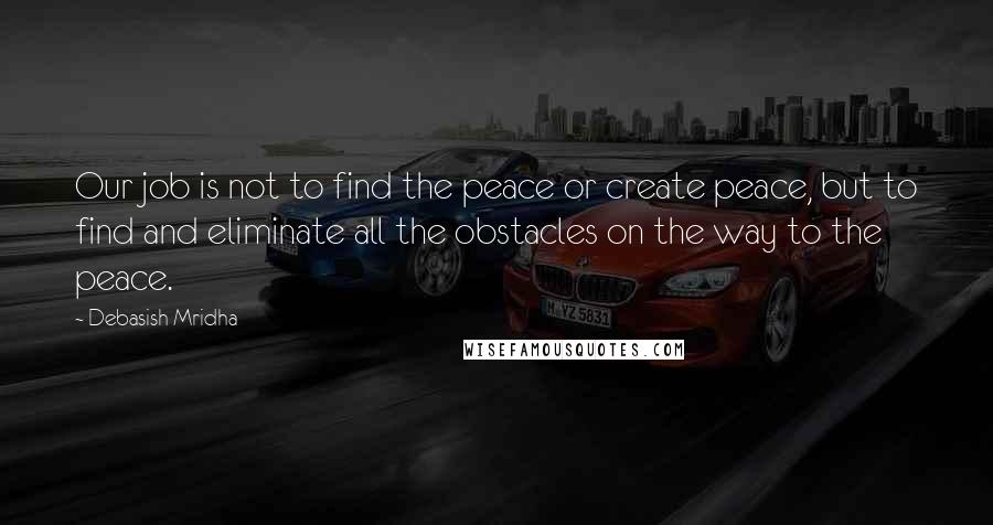 Debasish Mridha Quotes: Our job is not to find the peace or create peace, but to find and eliminate all the obstacles on the way to the peace.