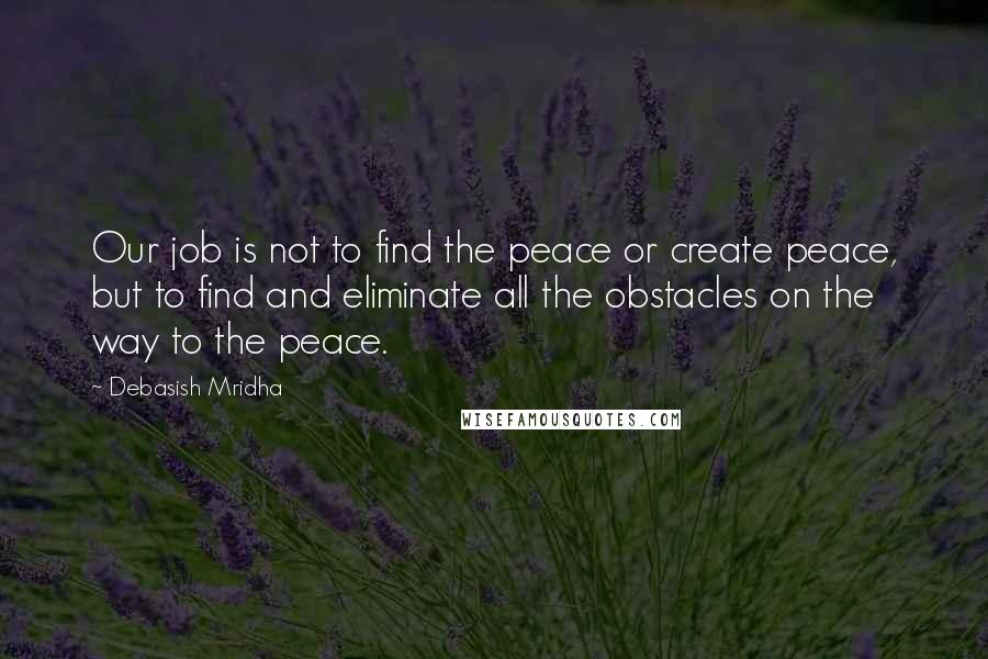 Debasish Mridha Quotes: Our job is not to find the peace or create peace, but to find and eliminate all the obstacles on the way to the peace.