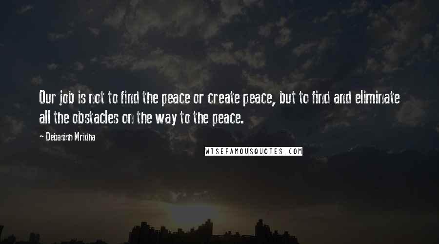 Debasish Mridha Quotes: Our job is not to find the peace or create peace, but to find and eliminate all the obstacles on the way to the peace.