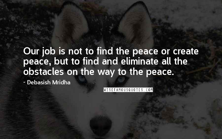 Debasish Mridha Quotes: Our job is not to find the peace or create peace, but to find and eliminate all the obstacles on the way to the peace.