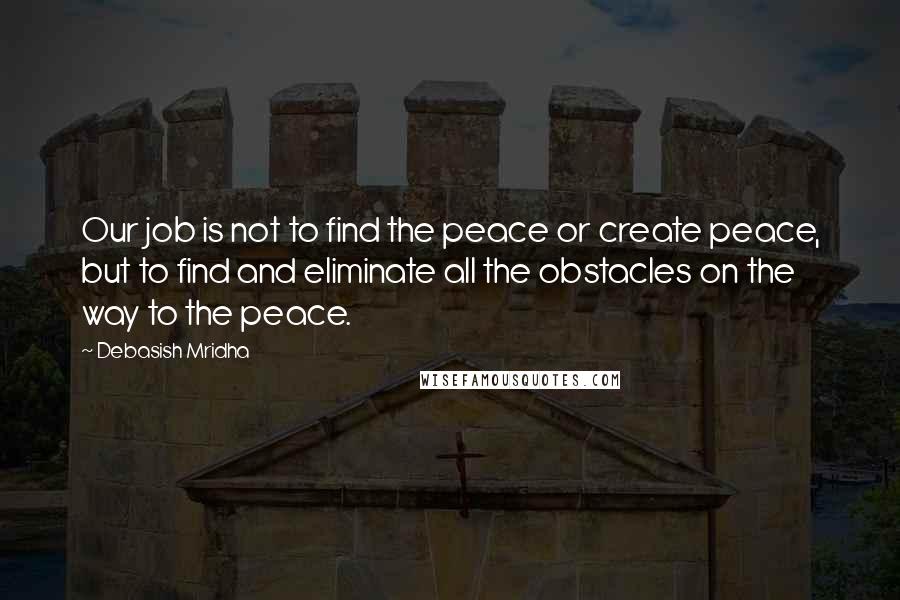 Debasish Mridha Quotes: Our job is not to find the peace or create peace, but to find and eliminate all the obstacles on the way to the peace.