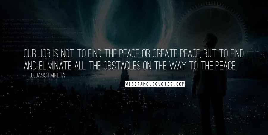 Debasish Mridha Quotes: Our job is not to find the peace or create peace, but to find and eliminate all the obstacles on the way to the peace.