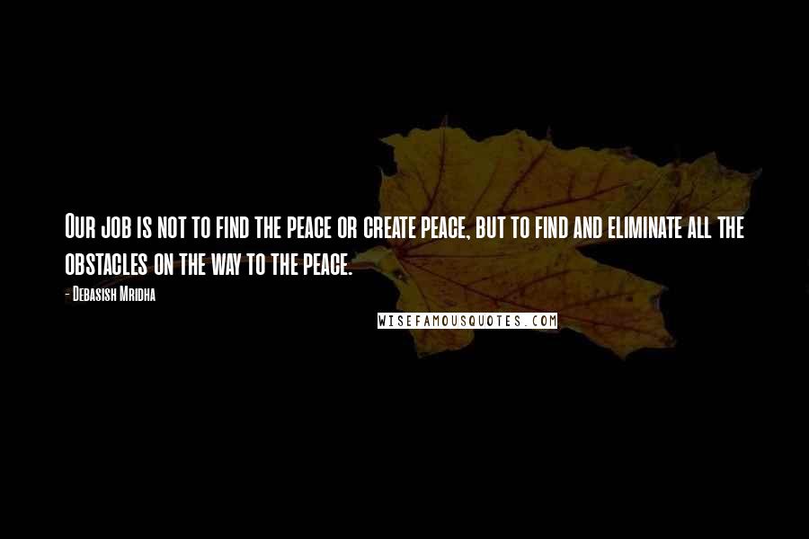 Debasish Mridha Quotes: Our job is not to find the peace or create peace, but to find and eliminate all the obstacles on the way to the peace.