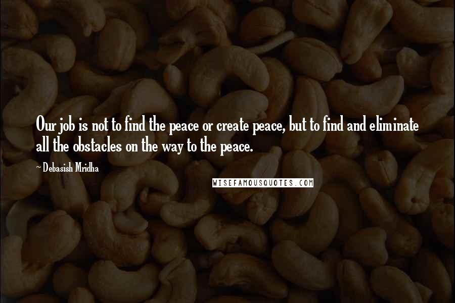 Debasish Mridha Quotes: Our job is not to find the peace or create peace, but to find and eliminate all the obstacles on the way to the peace.