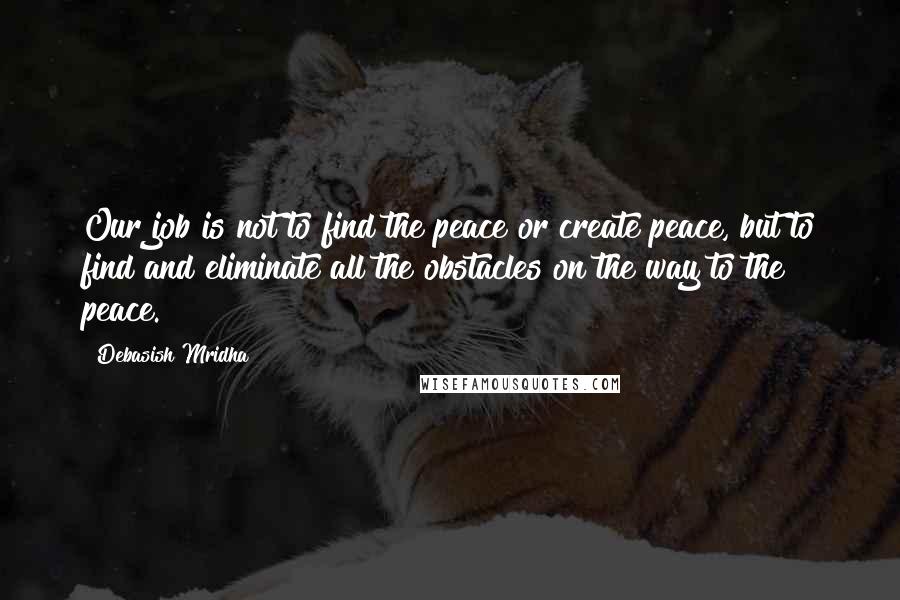 Debasish Mridha Quotes: Our job is not to find the peace or create peace, but to find and eliminate all the obstacles on the way to the peace.