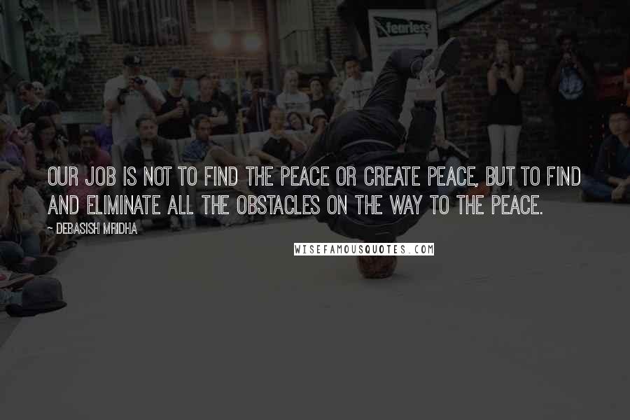 Debasish Mridha Quotes: Our job is not to find the peace or create peace, but to find and eliminate all the obstacles on the way to the peace.