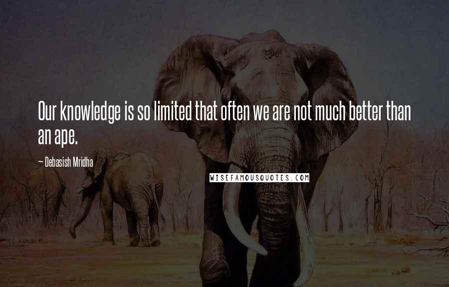 Debasish Mridha Quotes: Our knowledge is so limited that often we are not much better than an ape.