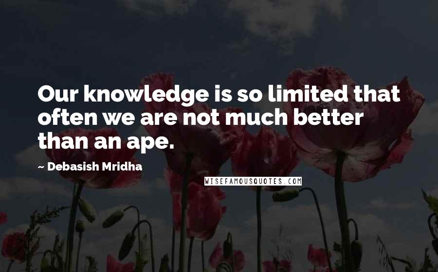 Debasish Mridha Quotes: Our knowledge is so limited that often we are not much better than an ape.