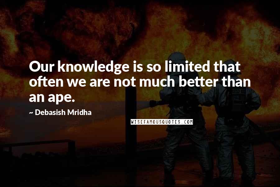 Debasish Mridha Quotes: Our knowledge is so limited that often we are not much better than an ape.