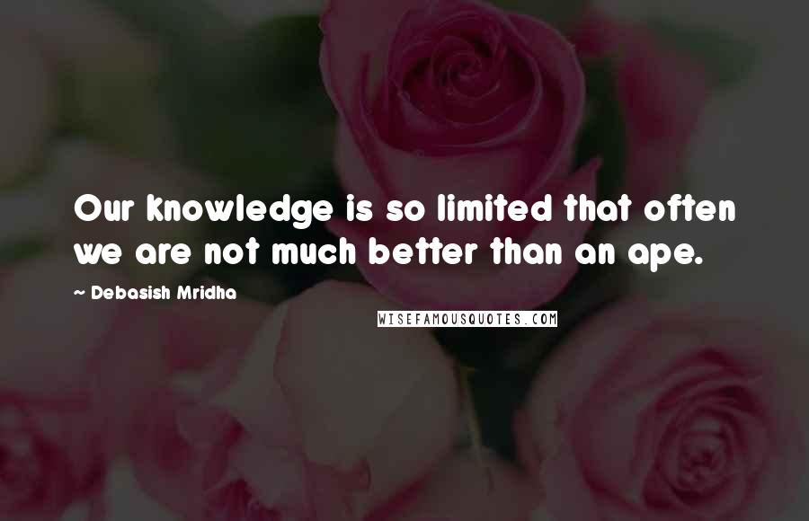 Debasish Mridha Quotes: Our knowledge is so limited that often we are not much better than an ape.