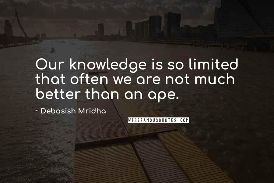 Debasish Mridha Quotes: Our knowledge is so limited that often we are not much better than an ape.