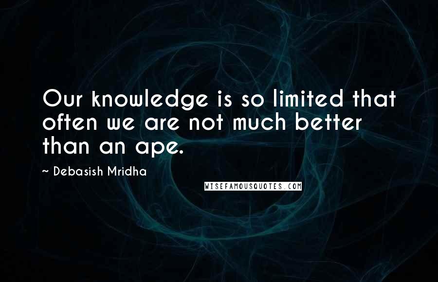 Debasish Mridha Quotes: Our knowledge is so limited that often we are not much better than an ape.
