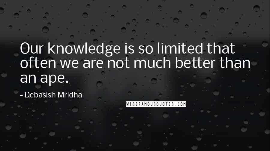 Debasish Mridha Quotes: Our knowledge is so limited that often we are not much better than an ape.