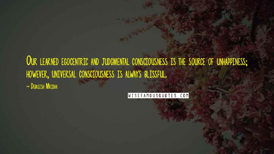 Debasish Mridha Quotes: Our learned egocentric and judgmental consciousness is the source of unhappiness; however, universal consciousness is always blissful.