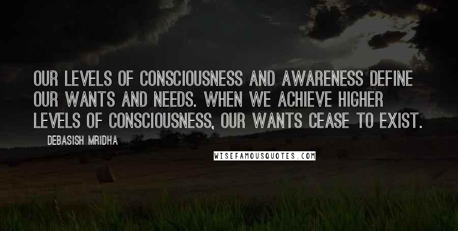 Debasish Mridha Quotes: Our levels of consciousness and awareness define our wants and needs. When we achieve higher levels of consciousness, our wants cease to exist.