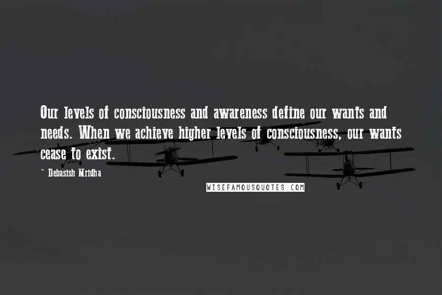 Debasish Mridha Quotes: Our levels of consciousness and awareness define our wants and needs. When we achieve higher levels of consciousness, our wants cease to exist.