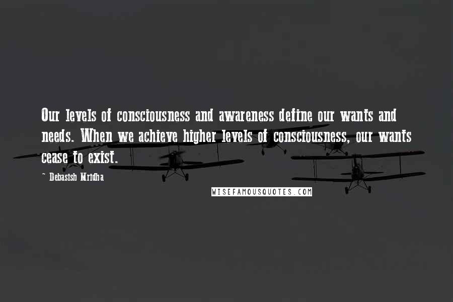 Debasish Mridha Quotes: Our levels of consciousness and awareness define our wants and needs. When we achieve higher levels of consciousness, our wants cease to exist.