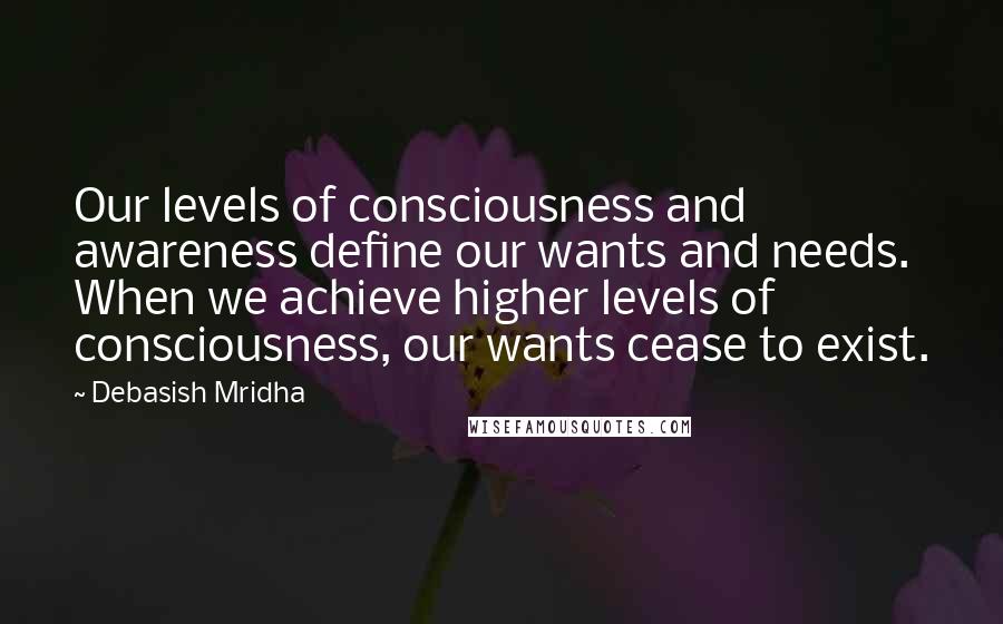 Debasish Mridha Quotes: Our levels of consciousness and awareness define our wants and needs. When we achieve higher levels of consciousness, our wants cease to exist.