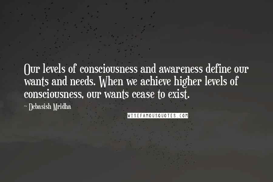 Debasish Mridha Quotes: Our levels of consciousness and awareness define our wants and needs. When we achieve higher levels of consciousness, our wants cease to exist.