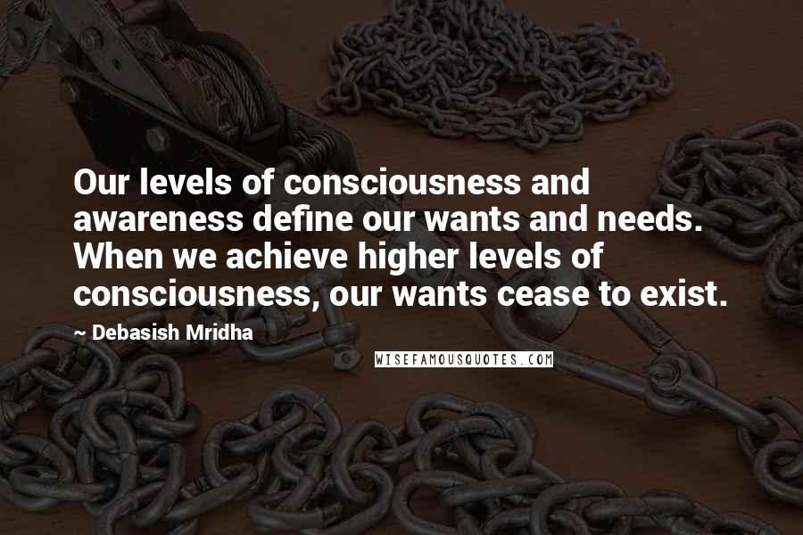 Debasish Mridha Quotes: Our levels of consciousness and awareness define our wants and needs. When we achieve higher levels of consciousness, our wants cease to exist.