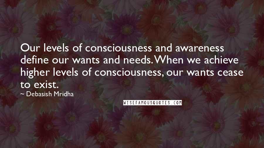 Debasish Mridha Quotes: Our levels of consciousness and awareness define our wants and needs. When we achieve higher levels of consciousness, our wants cease to exist.