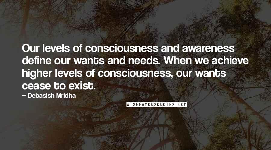 Debasish Mridha Quotes: Our levels of consciousness and awareness define our wants and needs. When we achieve higher levels of consciousness, our wants cease to exist.