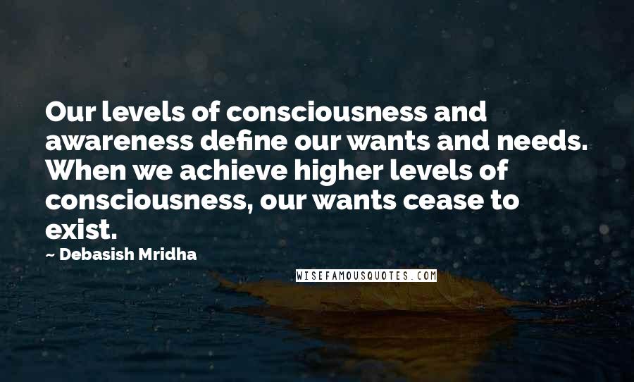 Debasish Mridha Quotes: Our levels of consciousness and awareness define our wants and needs. When we achieve higher levels of consciousness, our wants cease to exist.