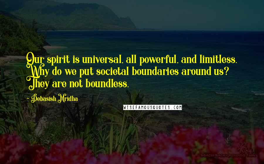 Debasish Mridha Quotes: Our spirit is universal, all powerful, and limitless. Why do we put societal boundaries around us? They are not boundless.