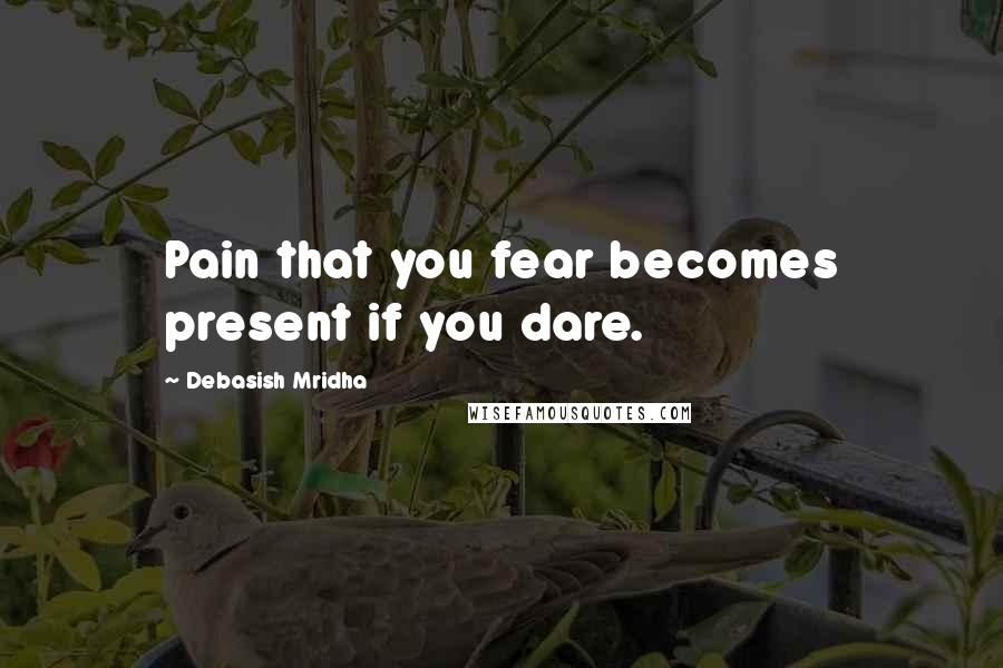 Debasish Mridha Quotes: Pain that you fear becomes present if you dare.