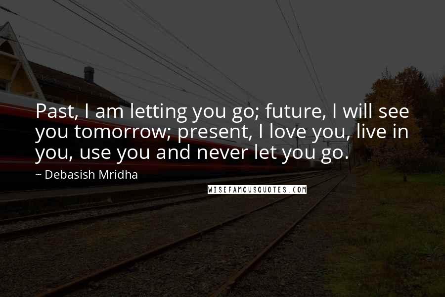 Debasish Mridha Quotes: Past, I am letting you go; future, I will see you tomorrow; present, I love you, live in you, use you and never let you go.