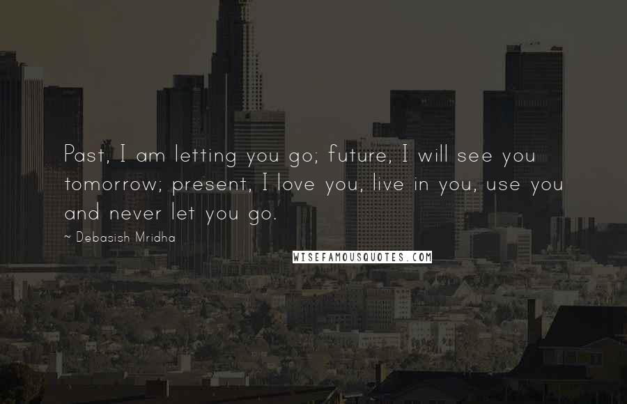 Debasish Mridha Quotes: Past, I am letting you go; future, I will see you tomorrow; present, I love you, live in you, use you and never let you go.