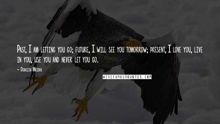 Debasish Mridha Quotes: Past, I am letting you go; future, I will see you tomorrow; present, I love you, live in you, use you and never let you go.