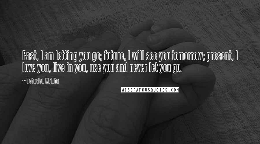 Debasish Mridha Quotes: Past, I am letting you go; future, I will see you tomorrow; present, I love you, live in you, use you and never let you go.