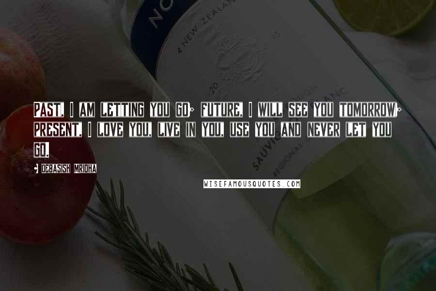 Debasish Mridha Quotes: Past, I am letting you go; future, I will see you tomorrow; present, I love you, live in you, use you and never let you go.
