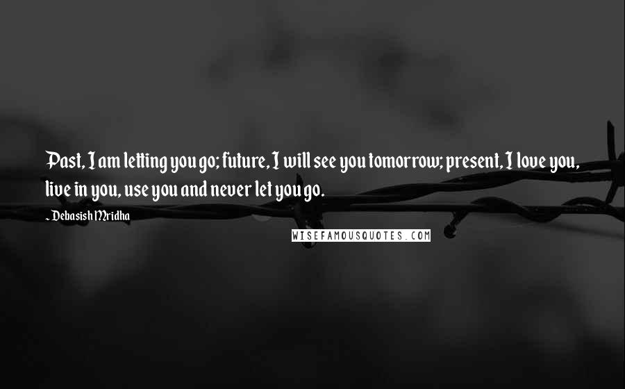 Debasish Mridha Quotes: Past, I am letting you go; future, I will see you tomorrow; present, I love you, live in you, use you and never let you go.