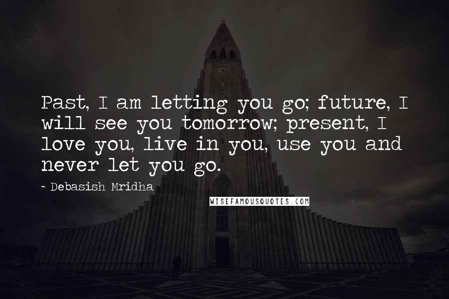 Debasish Mridha Quotes: Past, I am letting you go; future, I will see you tomorrow; present, I love you, live in you, use you and never let you go.