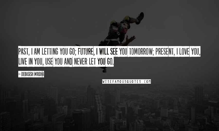 Debasish Mridha Quotes: Past, I am letting you go; future, I will see you tomorrow; present, I love you, live in you, use you and never let you go.