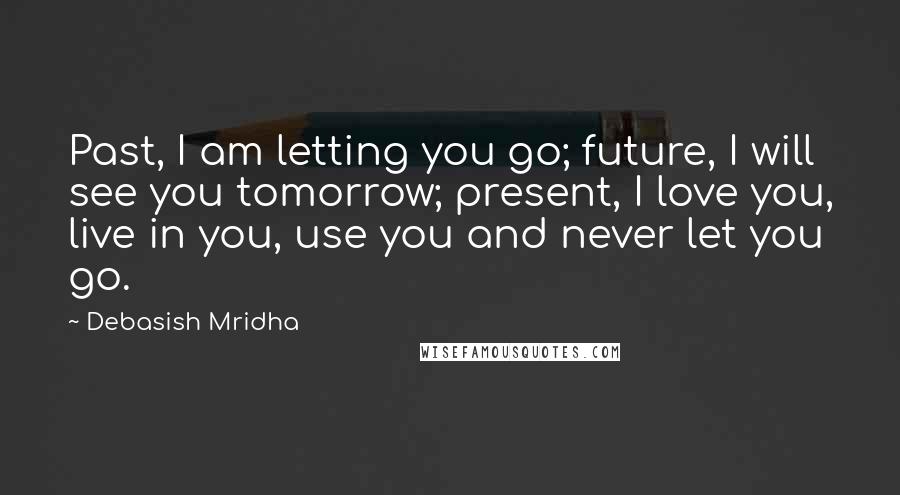 Debasish Mridha Quotes: Past, I am letting you go; future, I will see you tomorrow; present, I love you, live in you, use you and never let you go.