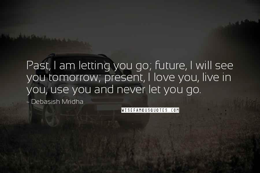 Debasish Mridha Quotes: Past, I am letting you go; future, I will see you tomorrow; present, I love you, live in you, use you and never let you go.