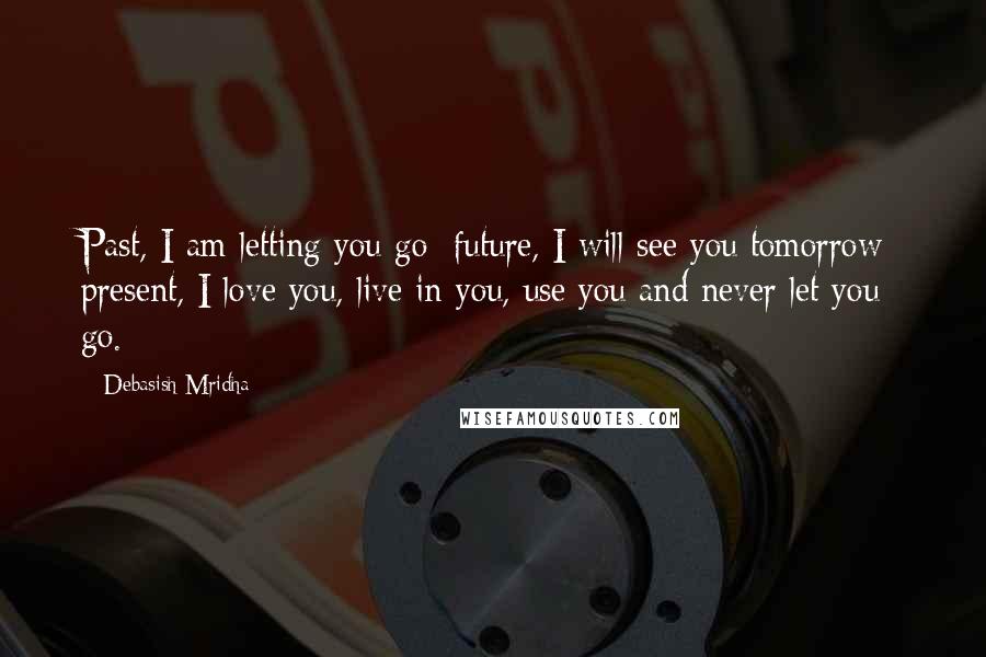 Debasish Mridha Quotes: Past, I am letting you go; future, I will see you tomorrow; present, I love you, live in you, use you and never let you go.