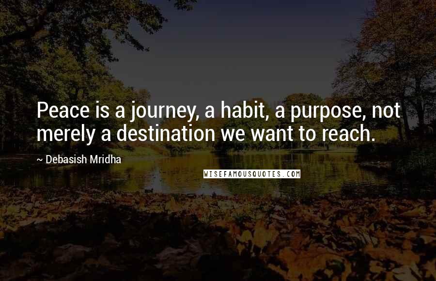 Debasish Mridha Quotes: Peace is a journey, a habit, a purpose, not merely a destination we want to reach.